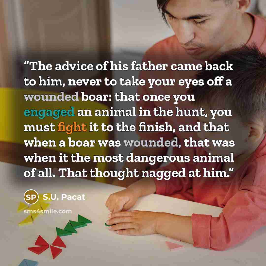 “The advice of his father came back to him, never to take your eyes off a wounded boar: that once you engaged an animal in the hunt, you must fight it to the finish, and that when a boar was wounded, that was when it the most dangerous animal of all. That thought nagged at him.” quote by S.U. Pacat