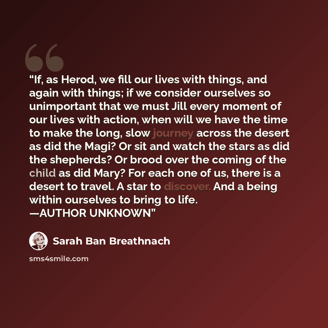 “If, as Herod, we fill our lives with things, and again with things; if we consider ourselves so unimportant that we must Jill every moment of our lives with action, when will we have the time to make the long, slow journey across the desert as did the Magi? Or sit and watch the stars as did the…” quote by Sarah Ban Breathnach
