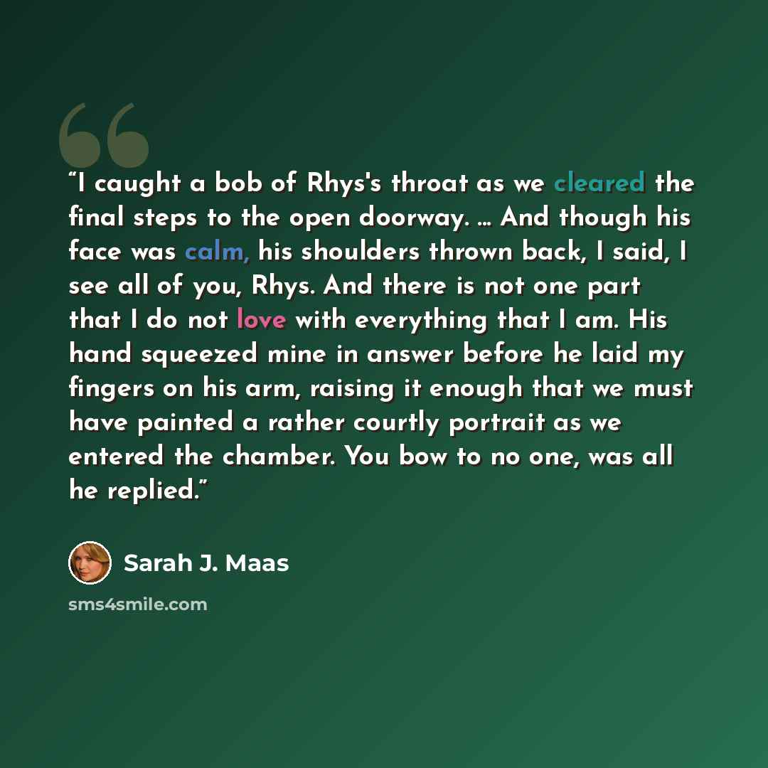 “I caught a bob of Rhys's throat as we cleared the final steps to the open doorway. ... And though his face was calm, his shoulders thrown back, I said, I see all of you, Rhys. And there is not one part that I do not love with everything that I am. His hand squeezed mine in answer before he laid my…” quote by Sarah J. Maas