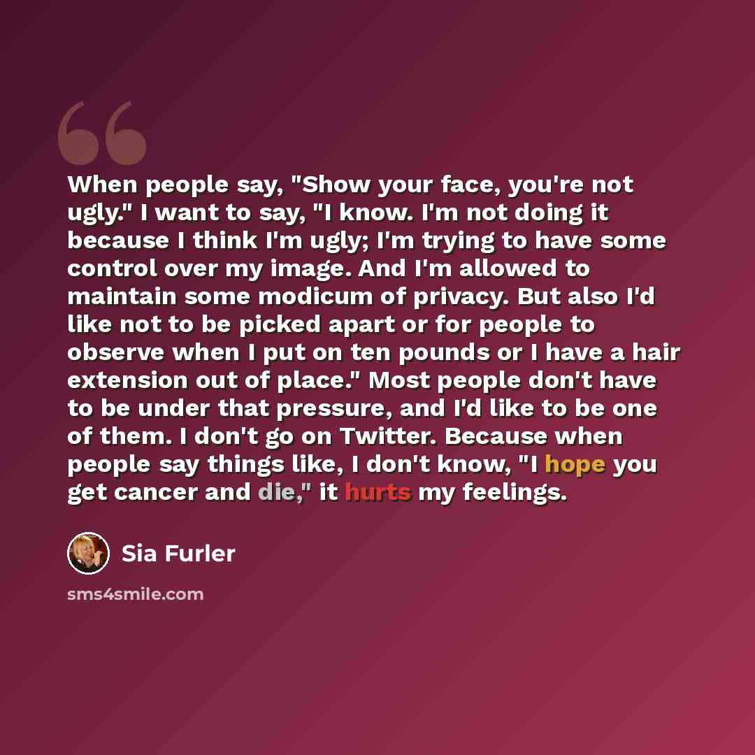 “When people say, "Show your face, you're not ugly." I want to say, "I know. I'm not doing it because I think I'm ugly; I'm trying to have some control over my image. And I'm allowed to maintain some modicum of privacy. But also I'd like not to be picked apart or for people to observe when I put on…” quote by Sia Furler