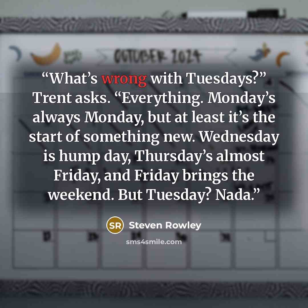 “What’s wrong with Tuesdays?” Trent asks. “Everything. Monday’s always Monday, but at least it’s the start of something new. Wednesday is hump day, Thursday’s almost Friday, and Friday brings the weekend. But Tuesday? Nada.” quote by Steven Rowley