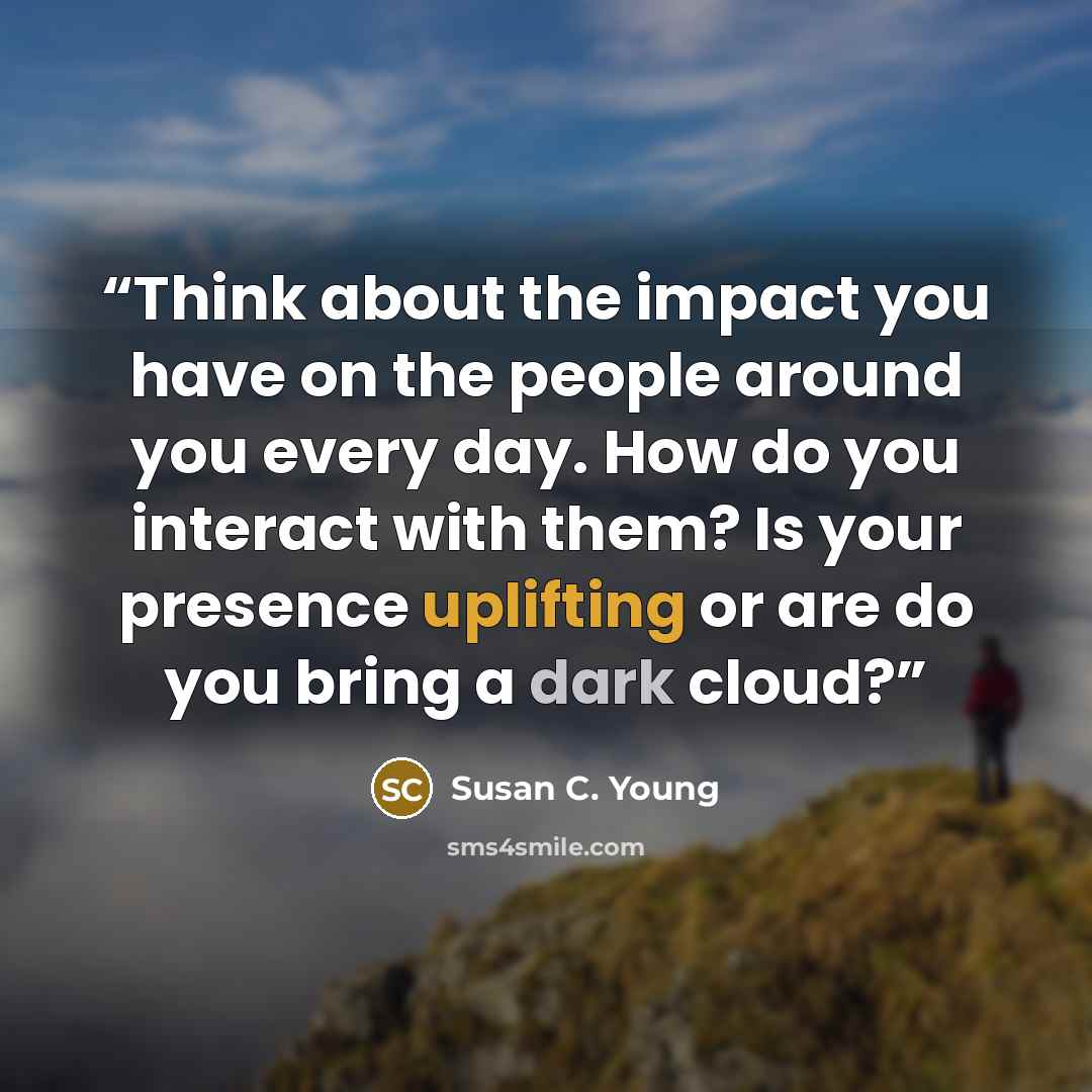 “Think about the impact you have on the people around you every day. How do you interact with them? Is your presence uplifting or are do you bring a dark cloud?” quote by Susan C. Young