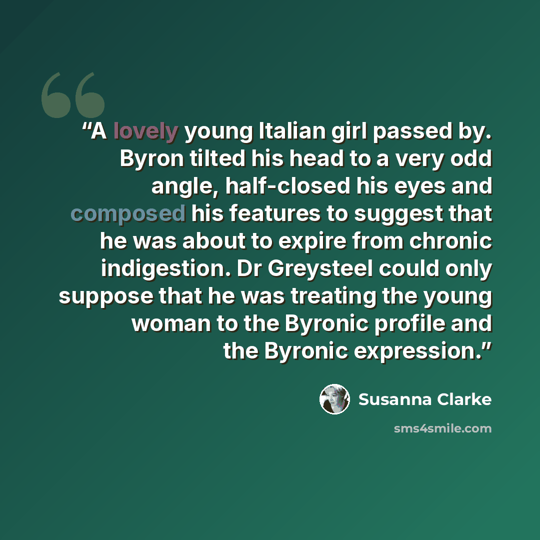 “A lovely young Italian girl passed by. Byron tilted his head to a very odd angle, half-closed his eyes and composed his features to suggest that he was about to expire from chronic indigestion. Dr Greysteel could only suppose that he was treating the young woman to the Byronic profile and the…” quote by Susanna Clarke