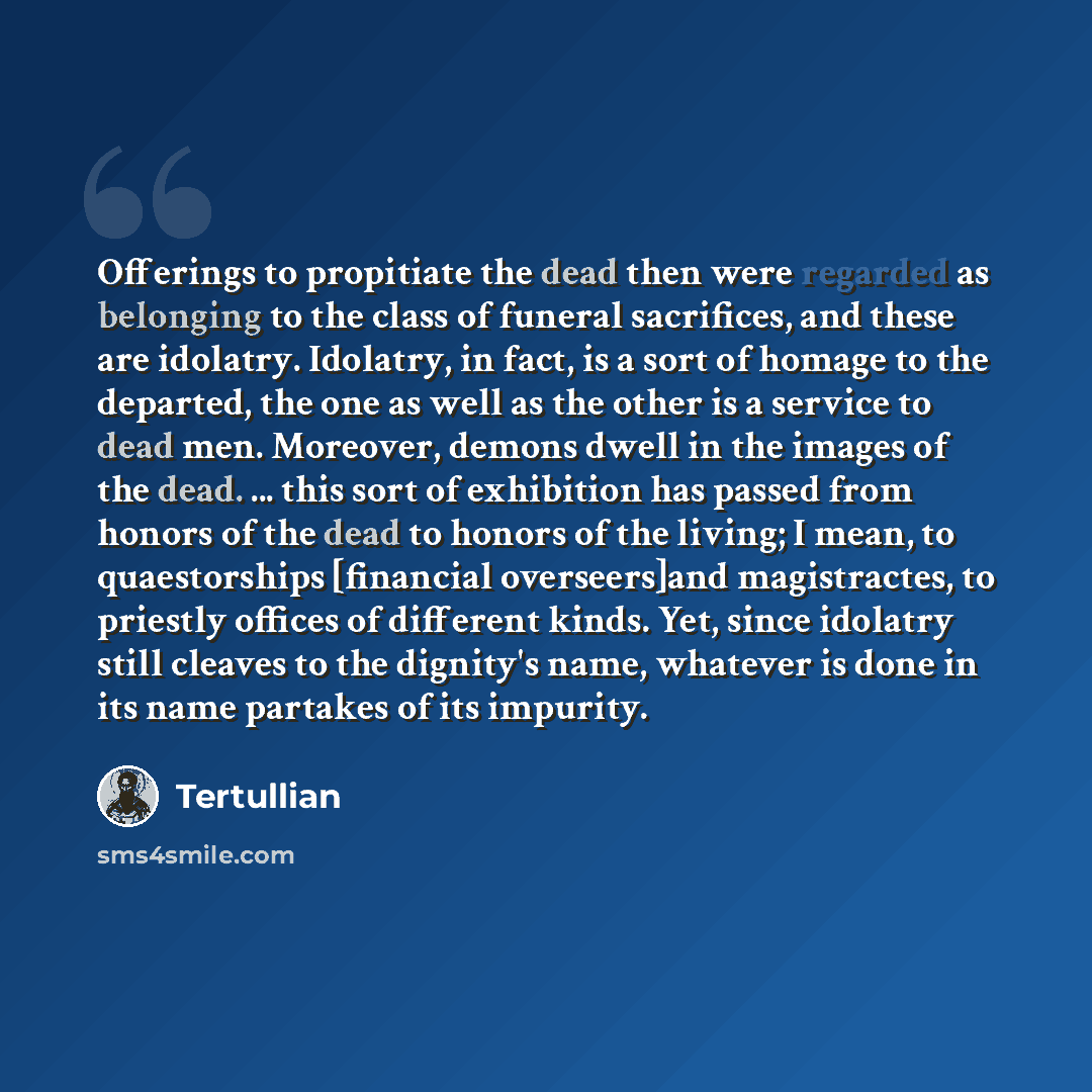 “Offerings to propitiate the dead then were regarded as belonging to the class of funeral sacrifices, and these are idolatry. Idolatry, in fact, is a sort of homage to the departed, the one as well as the other is a service to dead men. Moreover, demons dwell in the images of the dead. ... this…” quote by Tertullian