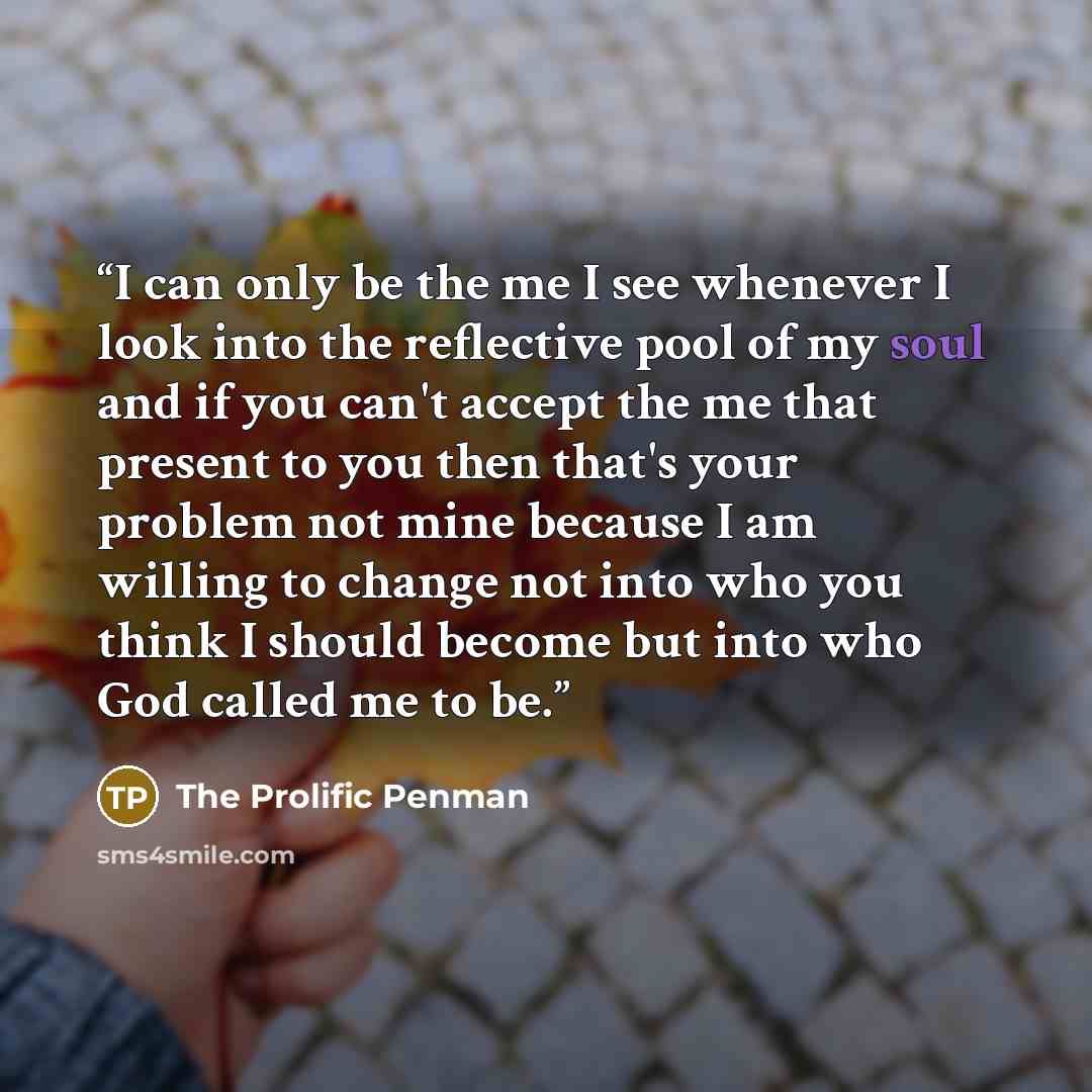 “I can only be the me I see whenever I look into the reflective pool of my soul and if you can't accept the me that present to you then that's your problem not mine because I am willing to change not into who you think I should become but into who God called me to be.” quote by The Prolific Penman