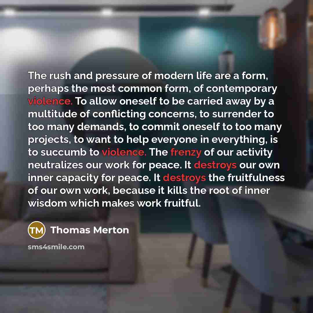 “The rush and pressure of modern life are a form, perhaps the most common form, of contemporary violence. To allow oneself to be carried away by a multitude of conflicting concerns, to surrender to too many demands, to commit oneself to too many projects, to want to help everyone in everything, is…” quote by Thomas Merton