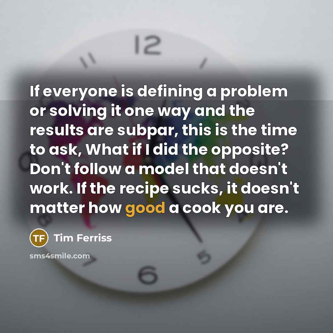 “If everyone is defining a problem or solving it one way and the results are subpar, this is the time to ask, What if I did the opposite? Don't follow a model that doesn't work. If the recipe sucks, it doesn't matter how good a cook you are.” quote by Tim Ferriss