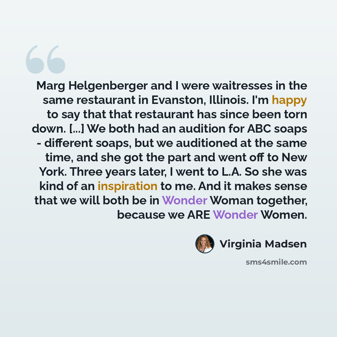“Marg Helgenberger and I were waitresses in the same restaurant in Evanston, Illinois. I'm happy to say that that restaurant has since been torn down. [...] We both had an audition for ABC soaps - different soaps, but we auditioned at the same time, and she got the part and went off to New York…” quote by Virginia Madsen