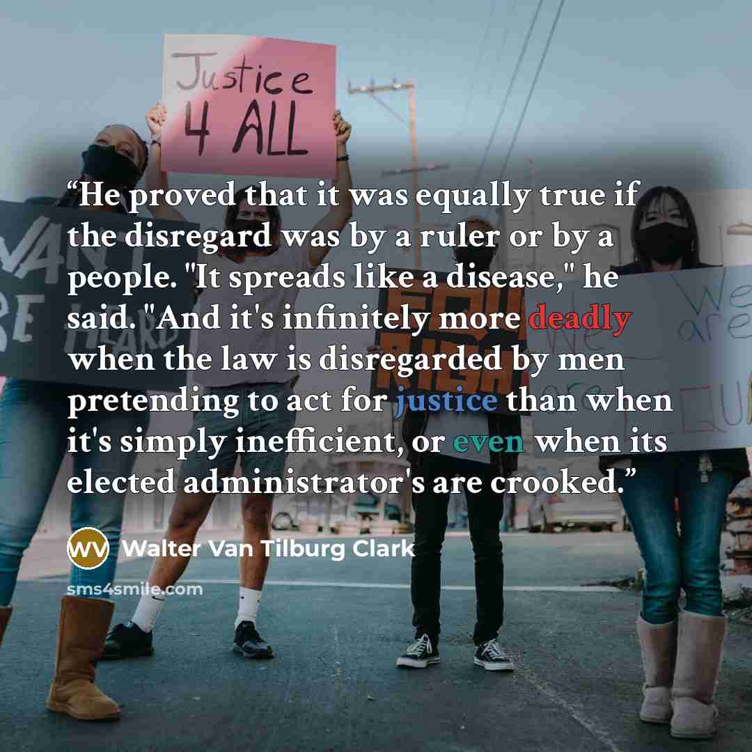 “He proved that it was equally true if the disregard was by a ruler or by a people. "It spreads like a disease," he said. "And it's infinitely more deadly when the law is disregarded by men pretending to act for justice than when it's simply inefficient, or even when its elected administrator's are…” quote by Walter Van Tilburg Clark