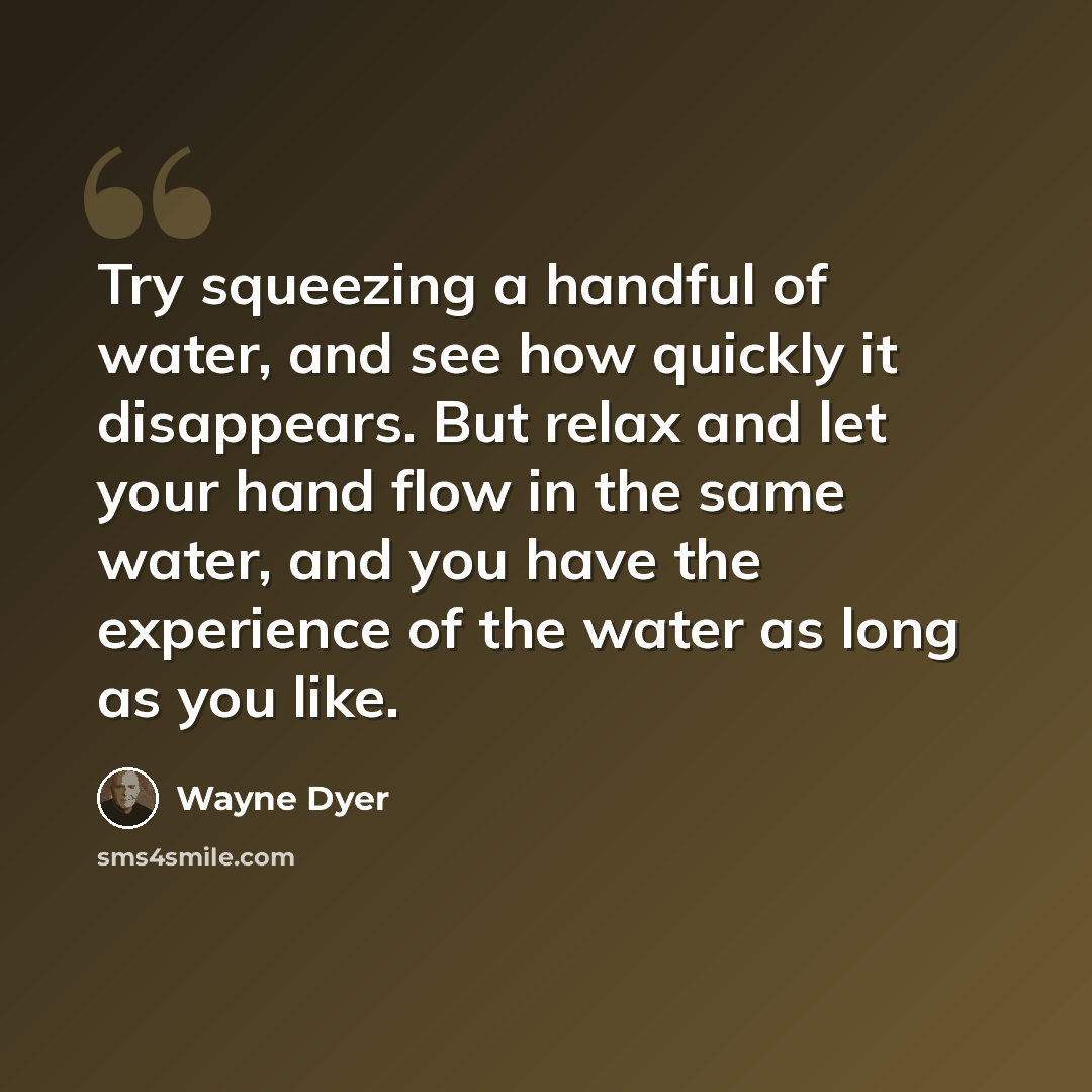 “Try squeezing a handful of water, and see how quickly it disappears. But relax and let your hand flow in the same water, and you have the experience of the water as long as you like.” quote by Wayne Dyer