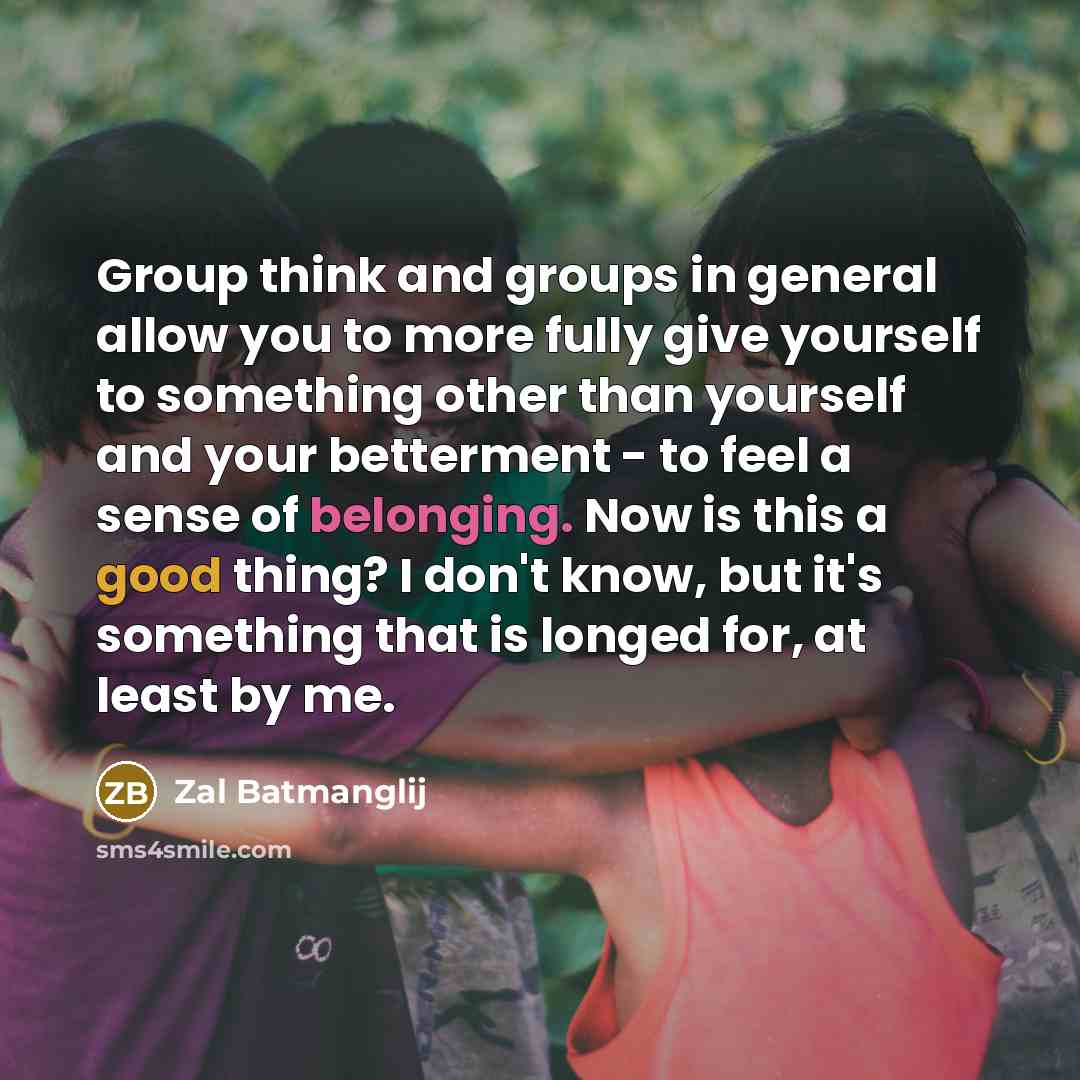 “Group think and groups in general allow you to more fully give yourself to something other than yourself and your betterment - to feel a sense of belonging. Now is this a good thing? I don't know, but it's something that is longed for, at least by me.” quote by Zal Batmanglij