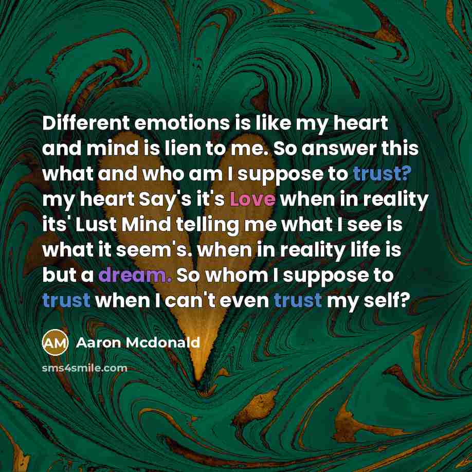 “Different emotions is like my heart and mind is lien to me. So answer this what and who am I suppose to trust? my heart Say's it's Love when in reality its' Lust Mind telling me what I see is what it seem's. when in reality life is but a dream. So whom I suppose to trust when I can't even trust my…” quote by Aaron Mcdonald