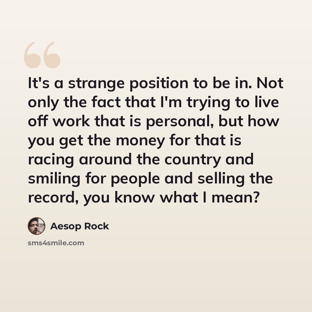 “It's a strange position to be in. Not only the fact that I'm trying to live off work that is personal, but how you get the money for that is racing around the country and smiling for people and selling the record, you know what I mean?” quote by Aesop Rock