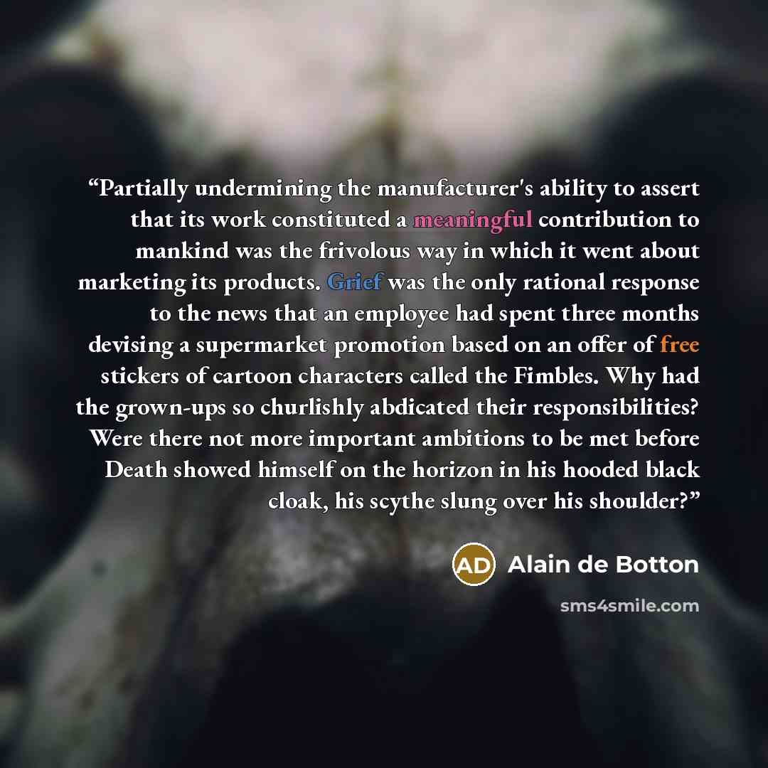 “Partially undermining the manufacturer's ability to assert that its work constituted a meaningful contribution to mankind was the frivolous way in which it went about marketing its products. Grief was the only rational response to the news that an employee had spent three months devising a…” quote by Alain de Botton