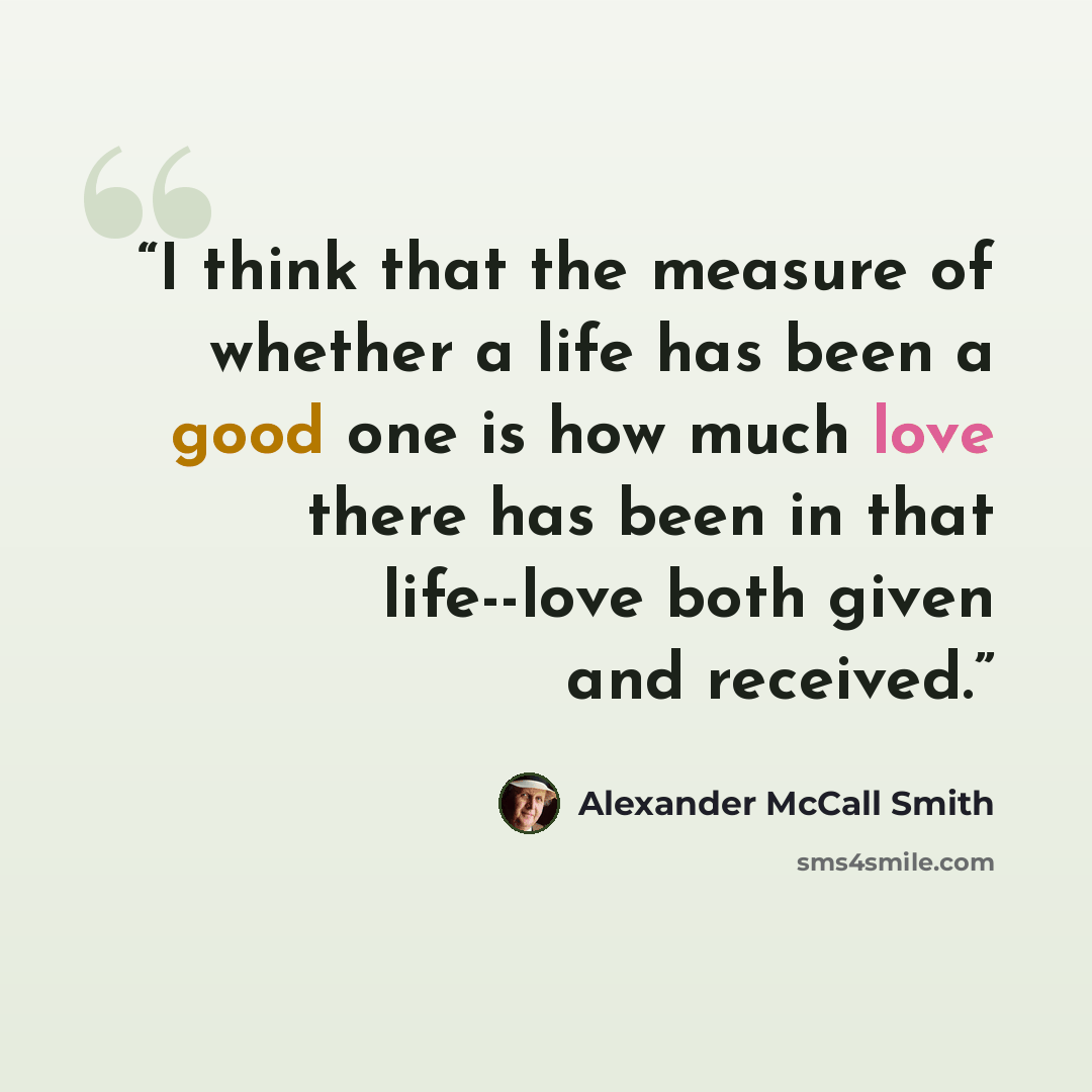 “I think that the measure of whether a life has been a good one is how much love there has been in that life--love both given and received.” quote by Alexander McCall Smith
