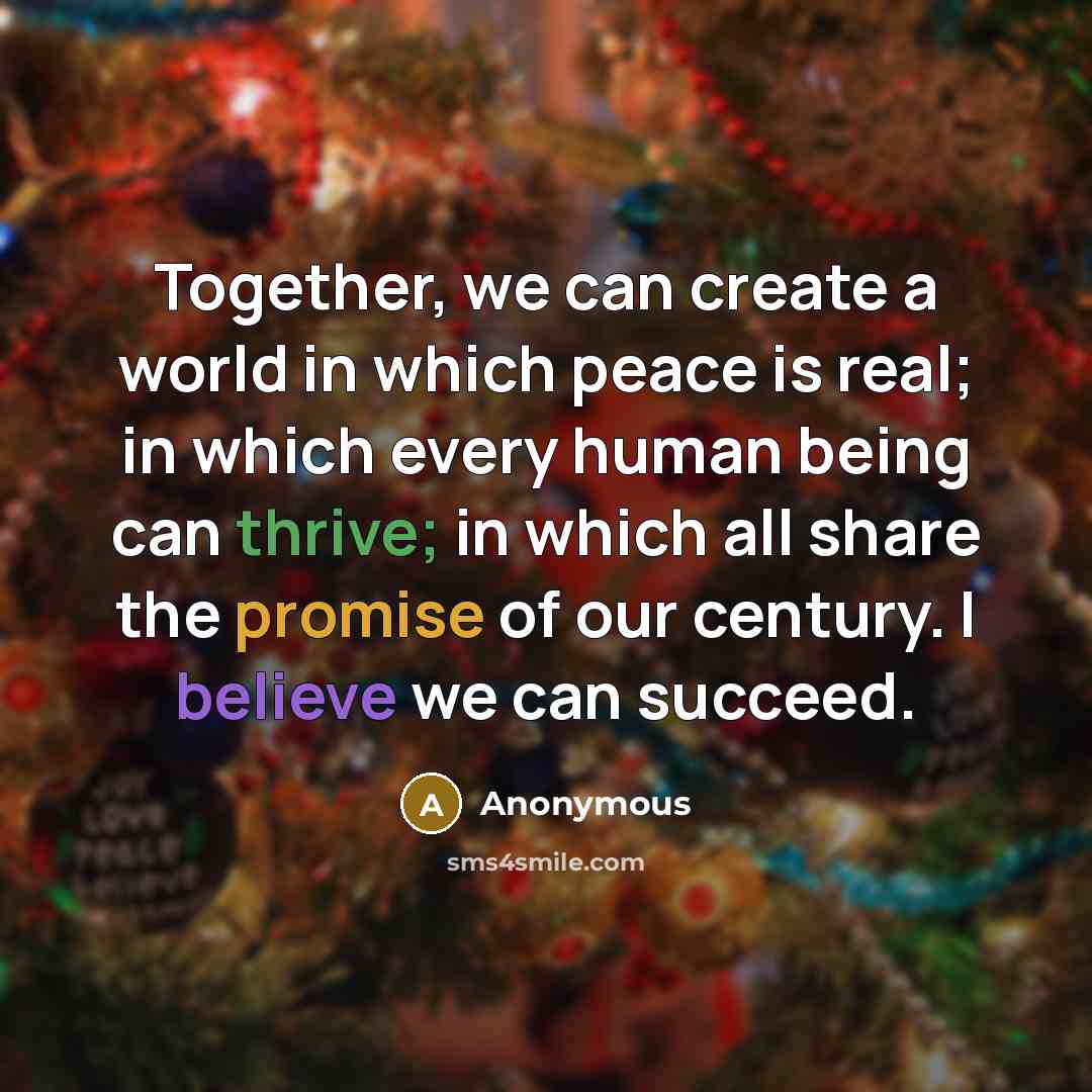 “Together, we can create a world in which peace is real; in which every human being can thrive; in which all share the promise of our century. I believe we can succeed.” quote by Anonymous