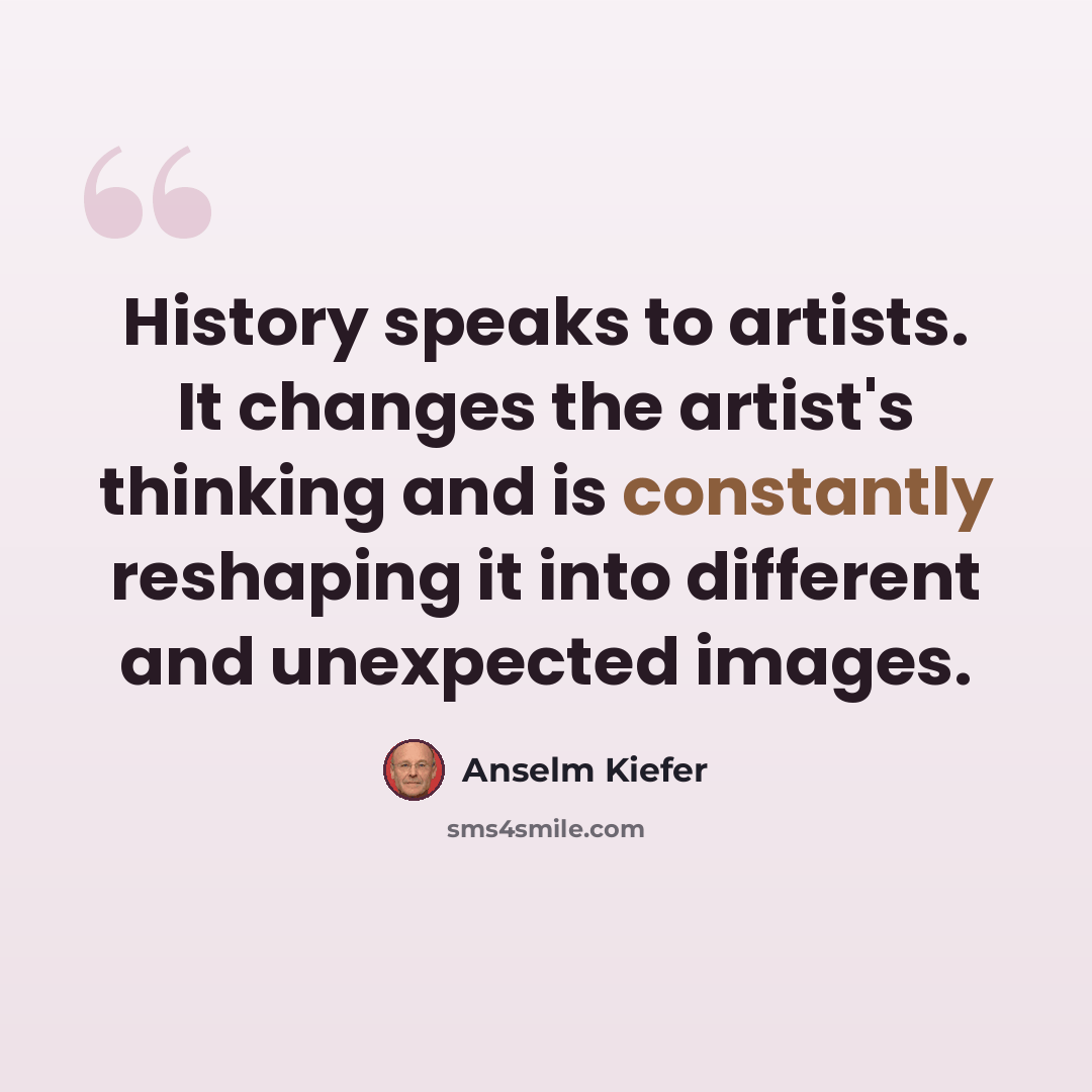 “History speaks to artists. It changes the artist's thinking and is constantly reshaping it into different and unexpected images.” quote by Anselm Kiefer