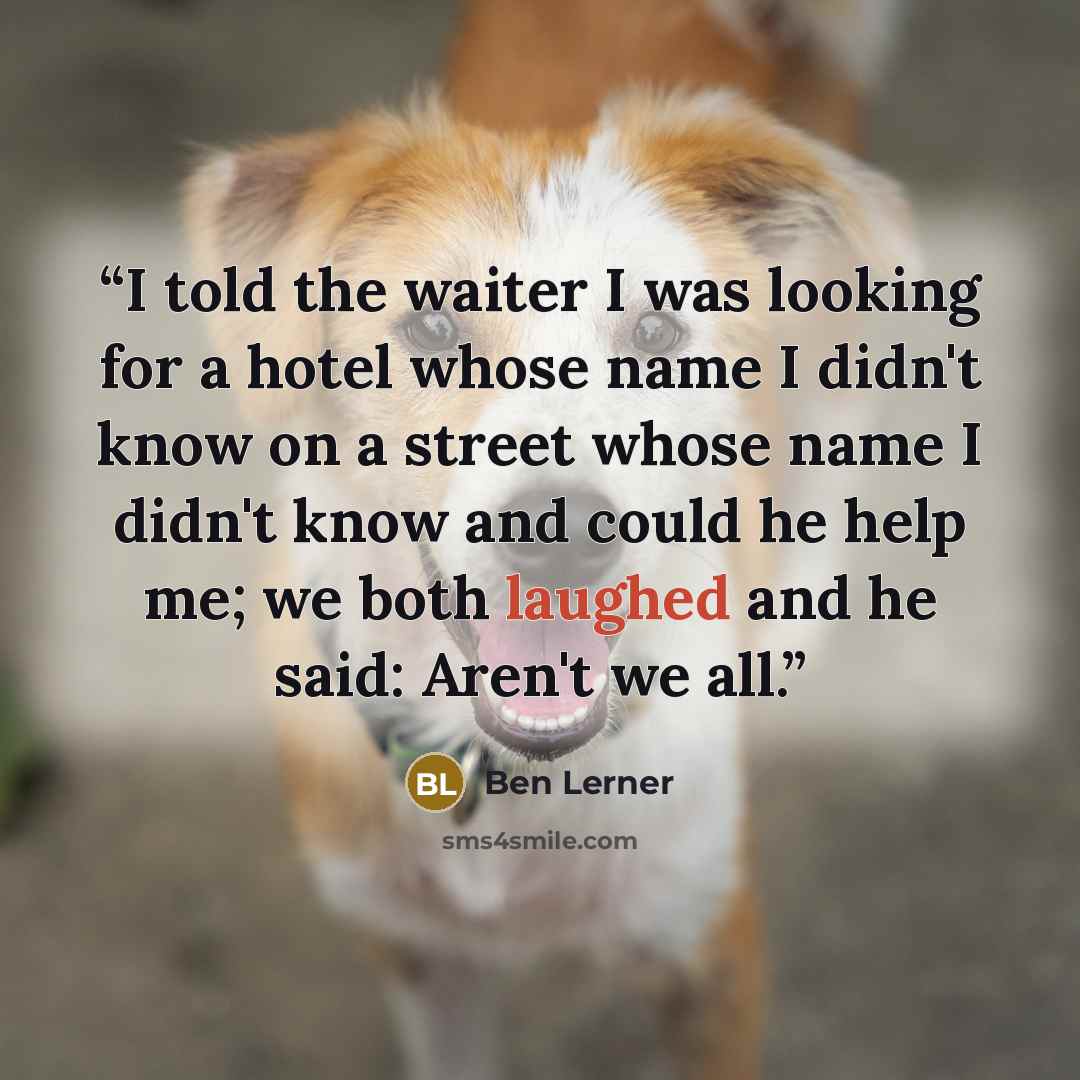 “I told the waiter I was looking for a hotel whose name I didn't know on a street whose name I didn't know and could he help me; we both laughed and he said: Aren't we all.” quote by Ben Lerner