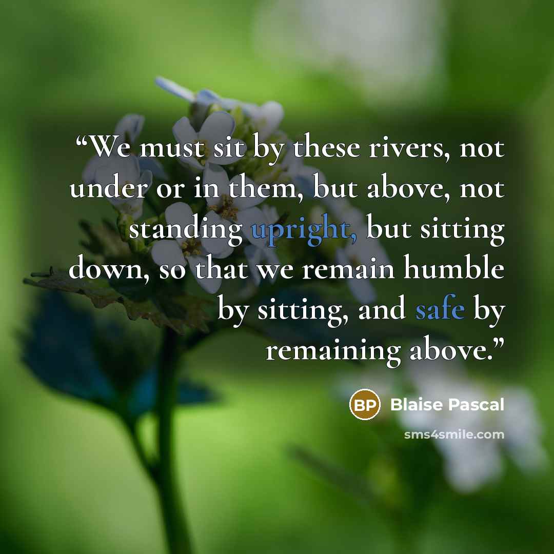 “We must sit by these rivers, not under or in them, but above, not standing upright, but sitting down, so that we remain humble by sitting, and safe by remaining above.” quote by Blaise Pascal