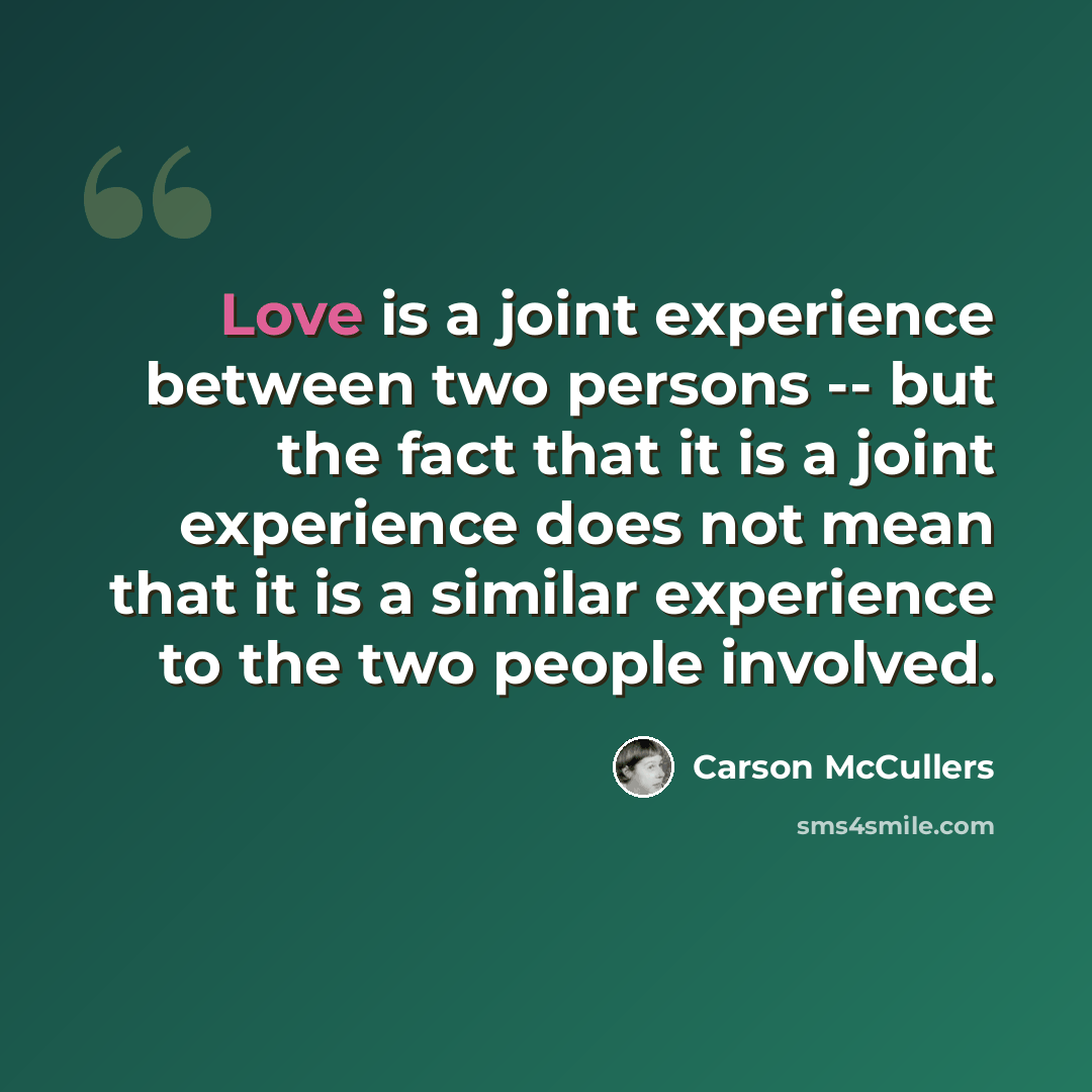 “Love is a joint experience between two persons -- but the fact that it is a joint experience does not mean that it is a similar experience to the two people involved.” quote by Carson McCullers
