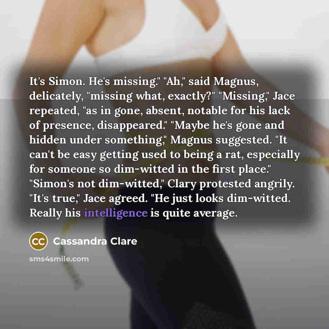 “It's Simon. He's missing." "Ah," said Magnus, delicately, "missing what, exactly?" "Missing," Jace repeated, "as in gone, absent, notable for his lack of presence, disappeared." "Maybe he's gone and hidden under something," Magnus suggested. "It can't be easy getting used to being a rat…” quote by Cassandra Clare