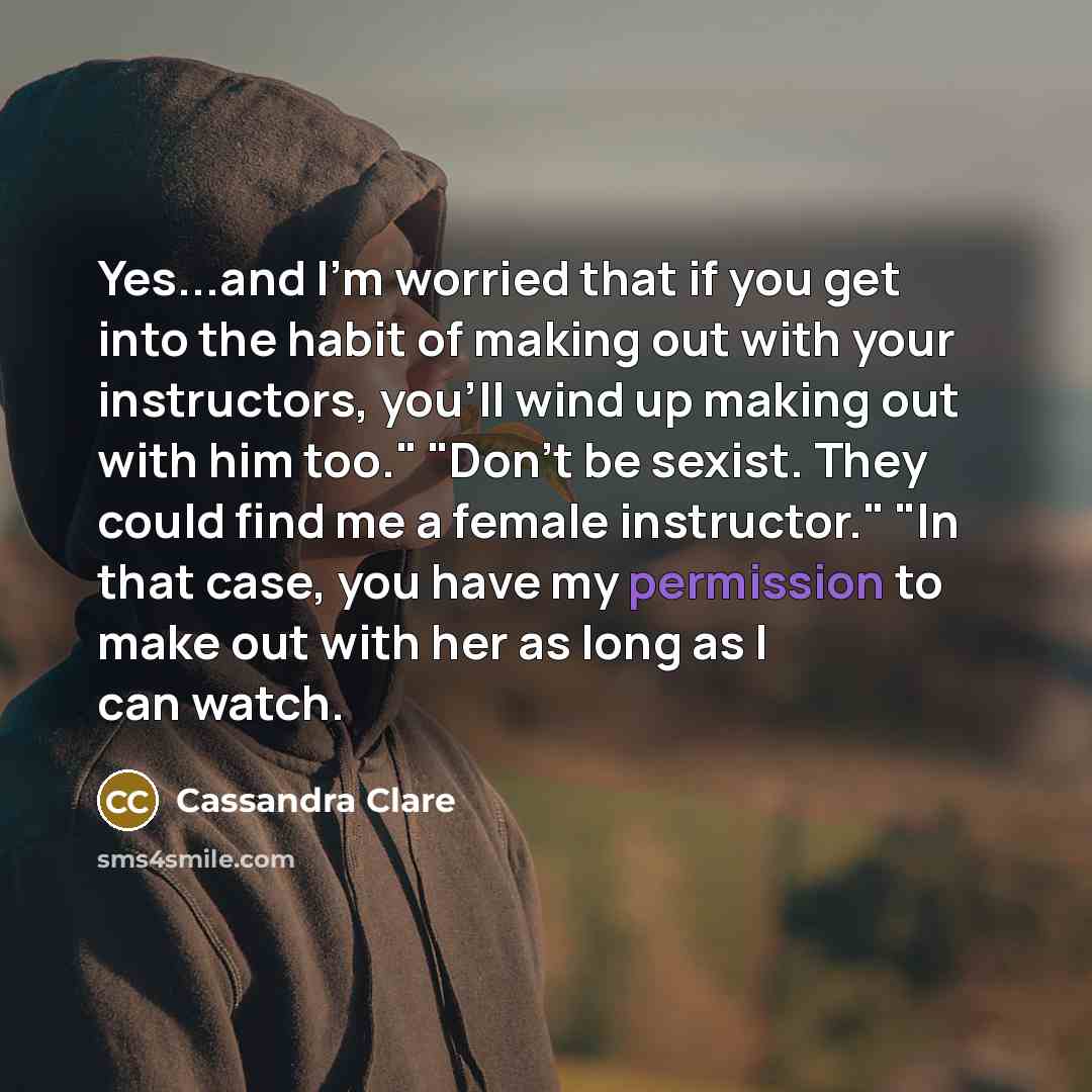 “Yes...and I'm worried that if you get into the habit of making out with your instructors, you'll wind up making out with him too." "Don't be sexist. They could find me a female instructor." "In that case, you have my permission to make out with her as long as I can watch.” quote by Cassandra Clare