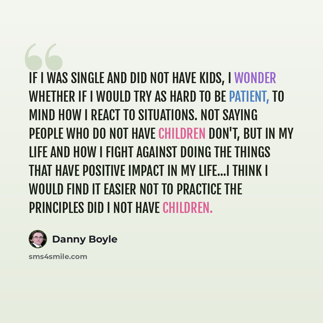 “If I was single and did not have kids, I wonder whether if I would try as hard to be patient, to mind how I react to situations. Not saying people who do not have children don't, but in my life and how I fight against doing the things that have positive impact in my life...I think I would find it…” quote by Danny Boyle