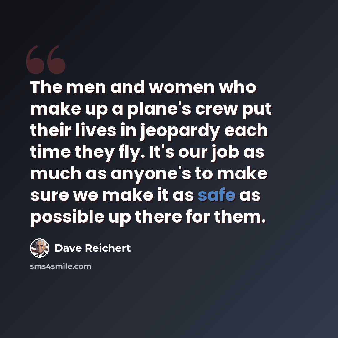 “The men and women who make up a plane's crew put their lives in jeopardy each time they fly. It's our job as much as anyone's to make sure we make it as safe as possible up there for them.” quote by Dave Reichert