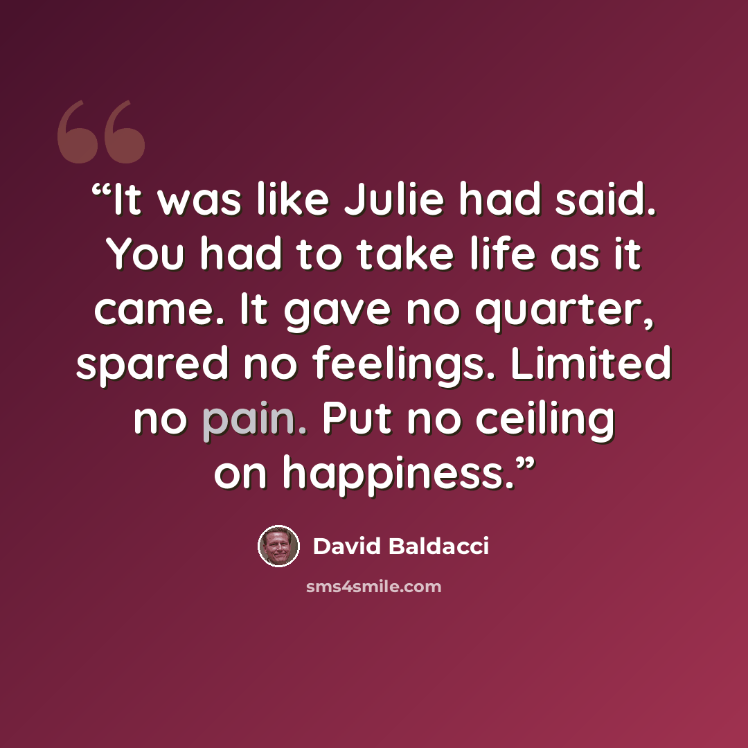 “It was like Julie had said. You had to take life as it came. It gave no quarter, spared no feelings. Limited no pain. Put no ceiling on happiness.” quote by David Baldacci
