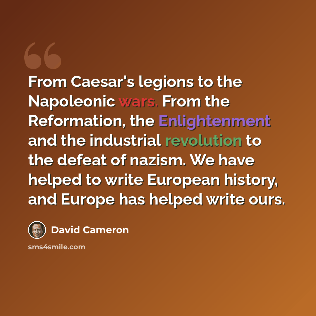 “From Caesar's legions to the Napoleonic wars. From the Reformation, the Enlightenment and the industrial revolution to the defeat of nazism. We have helped to write European history, and Europe has helped write ours.” quote by David Cameron