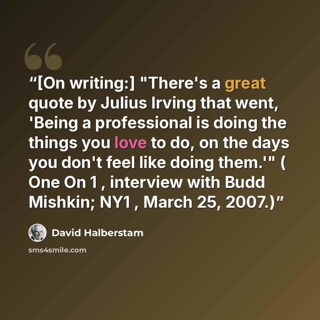 “[On writing:] "There's a great quote by Julius Irving that went, 'Being a professional is doing the things you love to do, on the days you don't feel like doing them.'" ( One On 1 , interview with Budd Mishkin; NY1 , March 25, 2007.)” quote by David Halberstam
