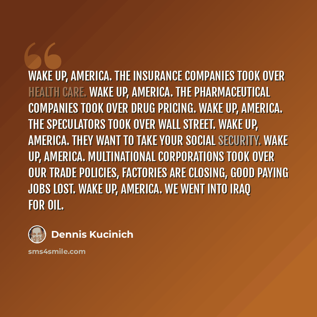 “Wake up, America. The insurance companies took over health care. Wake up, America. The pharmaceutical companies took over drug pricing. Wake up, America. The speculators took over Wall Street. Wake up, America. They want to take your Social Security. Wake up, America. Multinational corporations…” quote by Dennis Kucinich