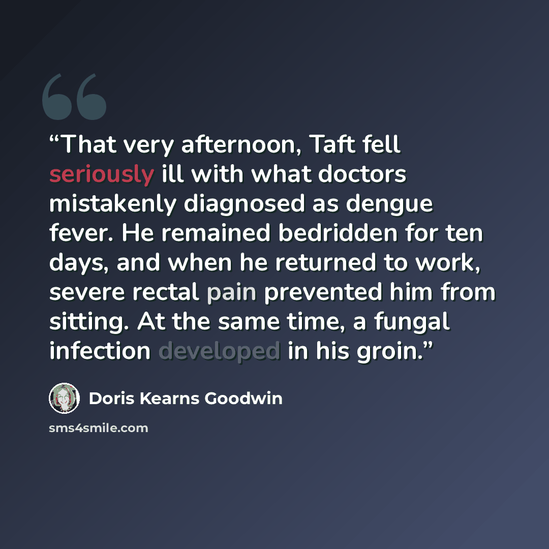 “That very afternoon, Taft fell seriously ill with what doctors mistakenly diagnosed as dengue fever. He remained bedridden for ten days, and when he returned to work, severe rectal pain prevented him from sitting. At the same time, a fungal infection developed in his groin.” quote by Doris Kearns Goodwin