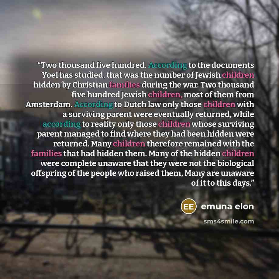 “Two thousand five hundred. According to the documents Yoel has studied, that was the number of Jewish children hidden by Christian families during the war. Two thousand five hundred Jewish children, most of them from Amsterdam. According to Dutch law only those children with a surviving parent…” quote by Emuna Elon
