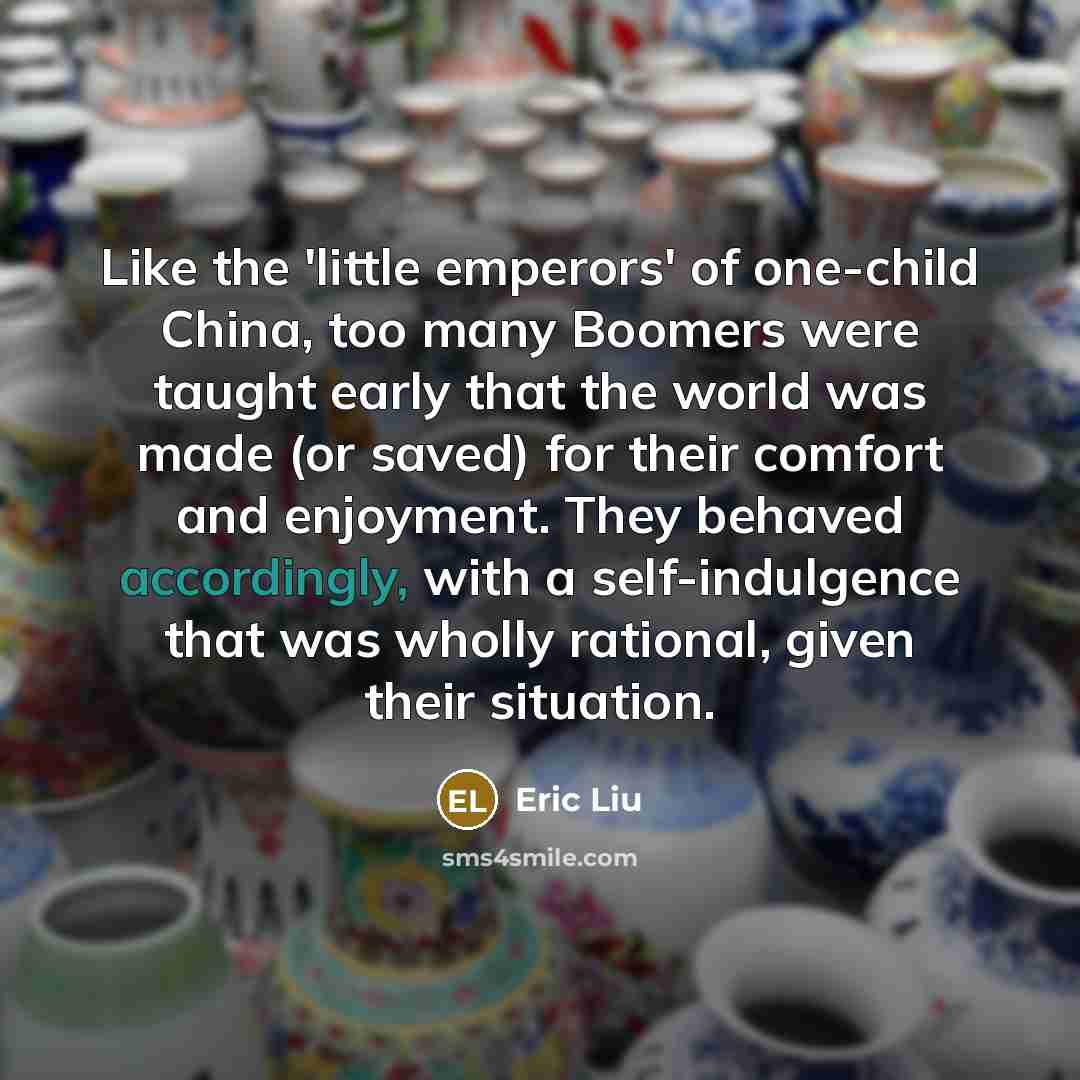 “Like the 'little emperors' of one-child China, too many Boomers were taught early that the world was made (or saved) for their comfort and enjoyment. They behaved accordingly, with a self-indulgence that was wholly rational, given their situation.” quote by Eric Liu