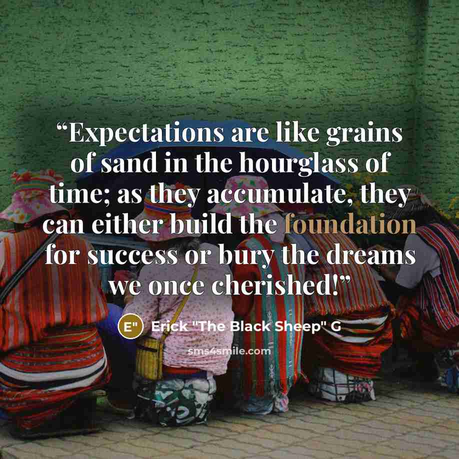 “Expectations are like grains of sand in the hourglass of time; as they accumulate, they can either build the foundation for success or bury the dreams we once cherished!” quote by Erick "The Black Sheep" G