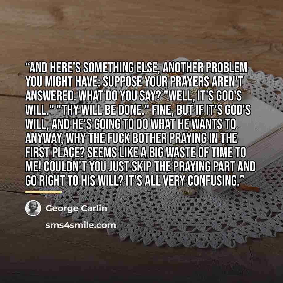 “And here's something else, another problem you might have: Suppose your prayers aren't answered. What do you say? "Well, it's God's will." "Thy Will Be Done." Fine, but if it's God's will, and He's going to do what He wants to anyway, why the fuck bother praying in the first place? Seems like a…” quote by George Carlin