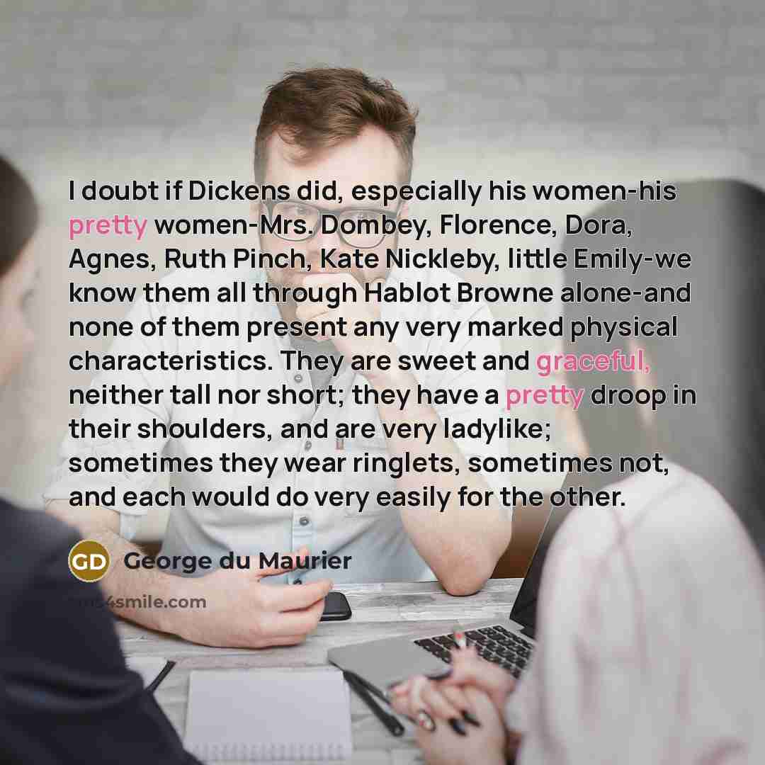 “I doubt if Dickens did, especially his women-his pretty women-Mrs. Dombey, Florence, Dora, Agnes, Ruth Pinch, Kate Nickleby, little Emily-we know them all through Hablot Browne alone-and none of them present any very marked physical characteristics. They are sweet and graceful, neither tall nor…” quote by George du Maurier