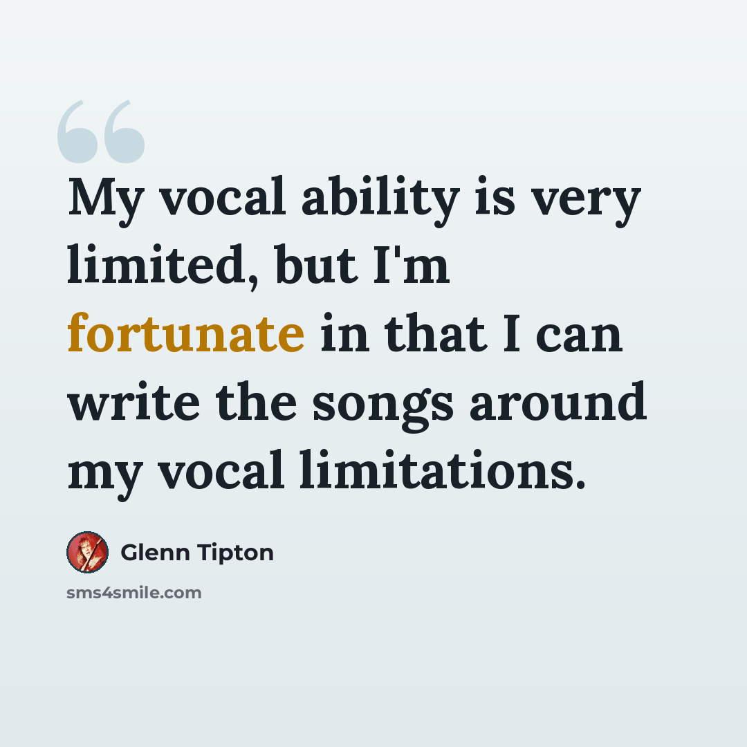 “My vocal ability is very limited, but I'm fortunate in that I can write the songs around my vocal limitations.” quote by Glenn Tipton