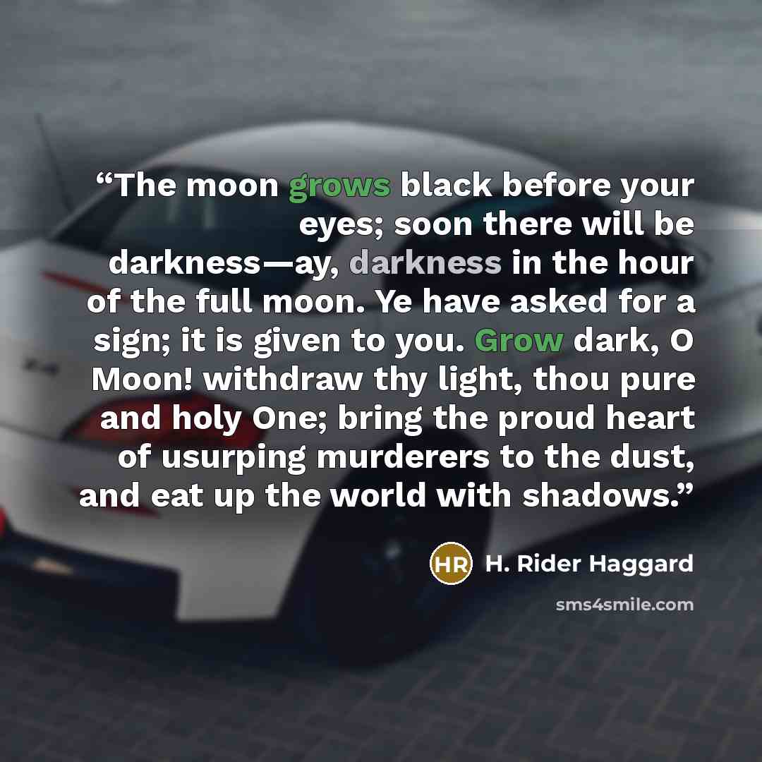 “The moon grows black before your eyes; soon there will be darkness—ay, darkness in the hour of the full moon. Ye have asked for a sign; it is given to you. Grow dark, O Moon! withdraw thy light, thou pure and holy One; bring the proud heart of usurping murderers to the dust, and eat up the world…” quote by H. Rider Haggard