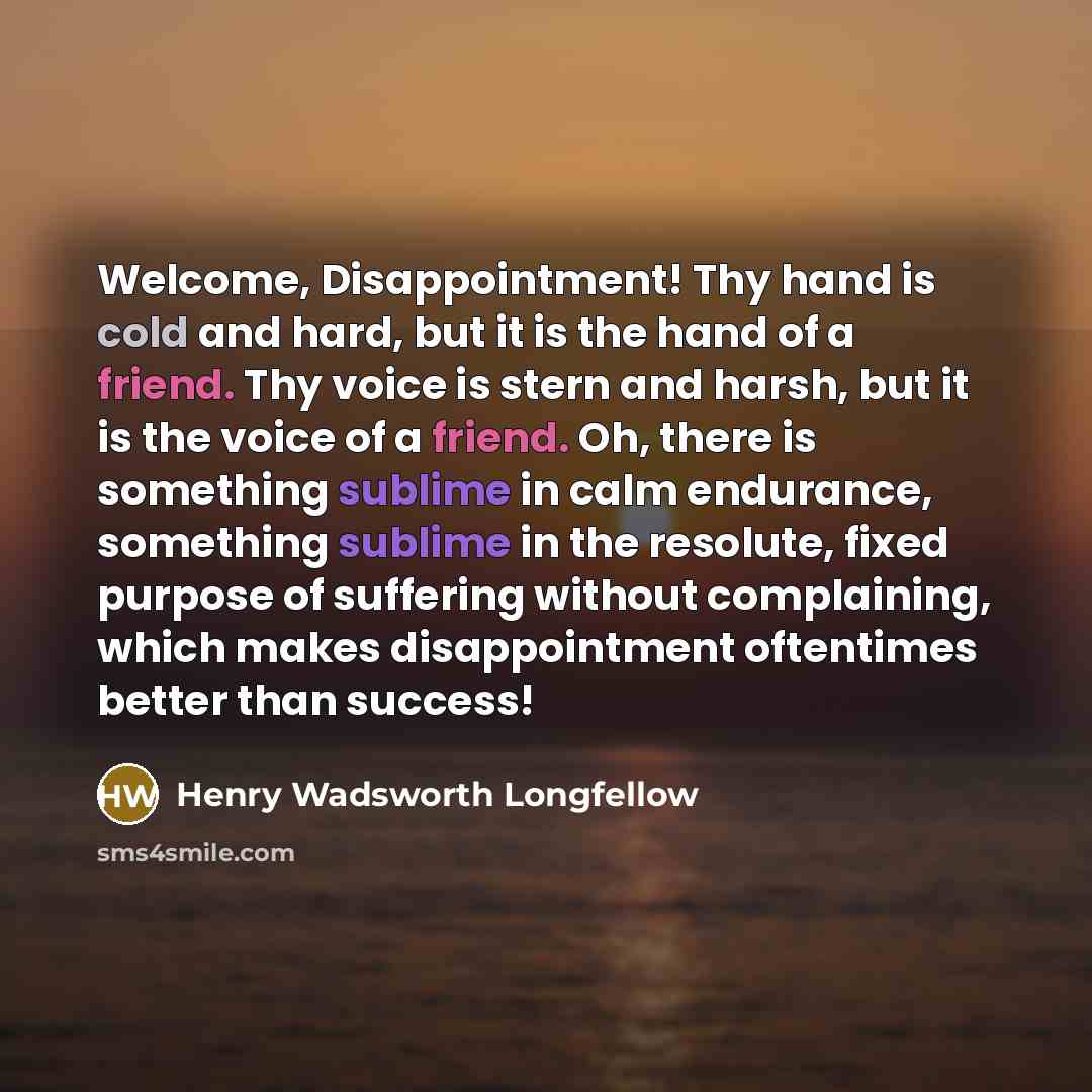 “Welcome, Disappointment! Thy hand is cold and hard, but it is the hand of a friend. Thy voice is stern and harsh, but it is the voice of a friend. Oh, there is something sublime in calm endurance, something sublime in the resolute, fixed purpose of suffering without complaining, which makes…” quote by Henry Wadsworth Longfellow