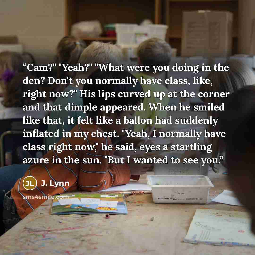 “Cam?" "Yeah?" "What were you doing in the den? Don't you normally have class, like, right now?" His lips curved up at the corner and that dimple appeared. When he smiled like that, it felt like a ballon had suddenly inflated in my chest. "Yeah, I normally have class right now," he said, eyes a…” quote by J. Lynn