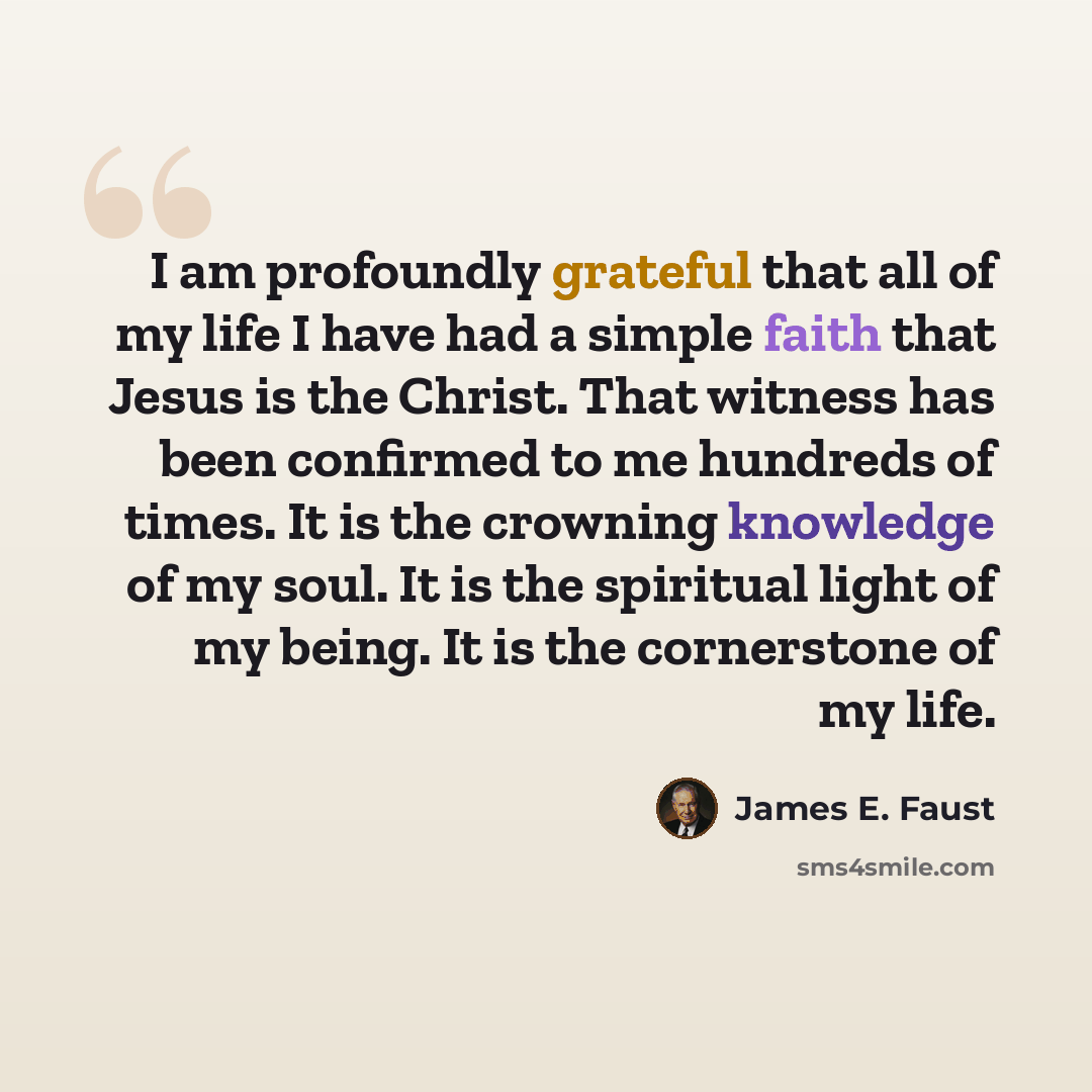 “I am profoundly grateful that all of my life I have had a simple faith that Jesus is the Christ. That witness has been confirmed to me hundreds of times. It is the crowning knowledge of my soul. It is the spiritual light of my being. It is the cornerstone of my life.” quote by James E. Faust