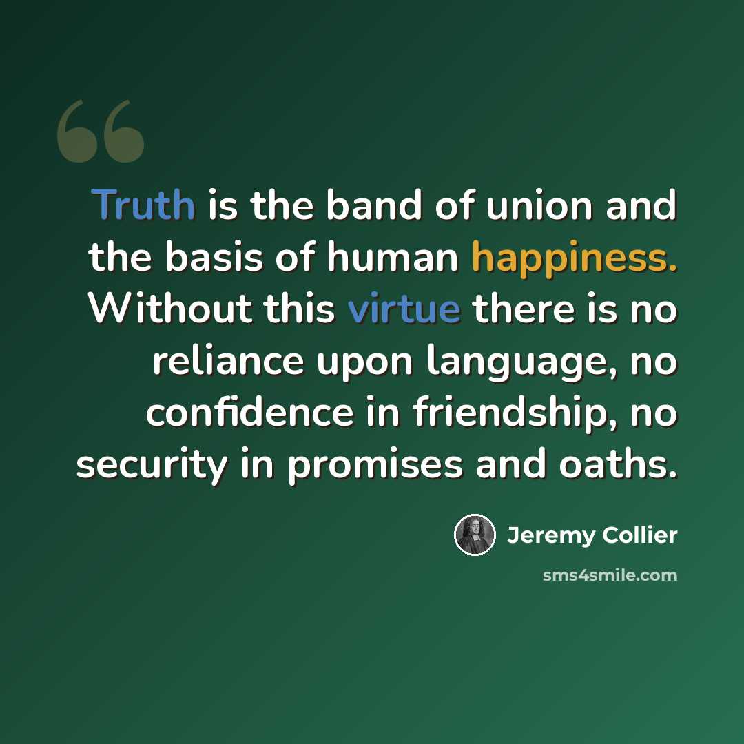 “Truth is the band of union and the basis of human happiness. Without this virtue there is no reliance upon language, no confidence in friendship, no security in promises and oaths.” quote by Jeremy Collier