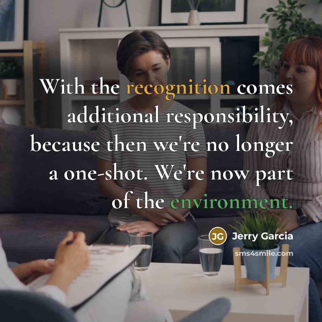 “With the recognition comes additional responsibility, because then we're no longer a one-shot. We're now part of the environment.” quote by Jerry Garcia