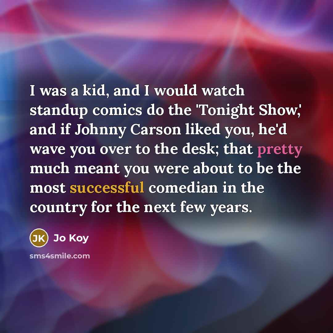 “I was a kid, and I would watch standup comics do the 'Tonight Show,' and if Johnny Carson liked you, he'd wave you over to the desk; that pretty much meant you were about to be the most successful comedian in the country for the next few years.” quote by Jo Koy