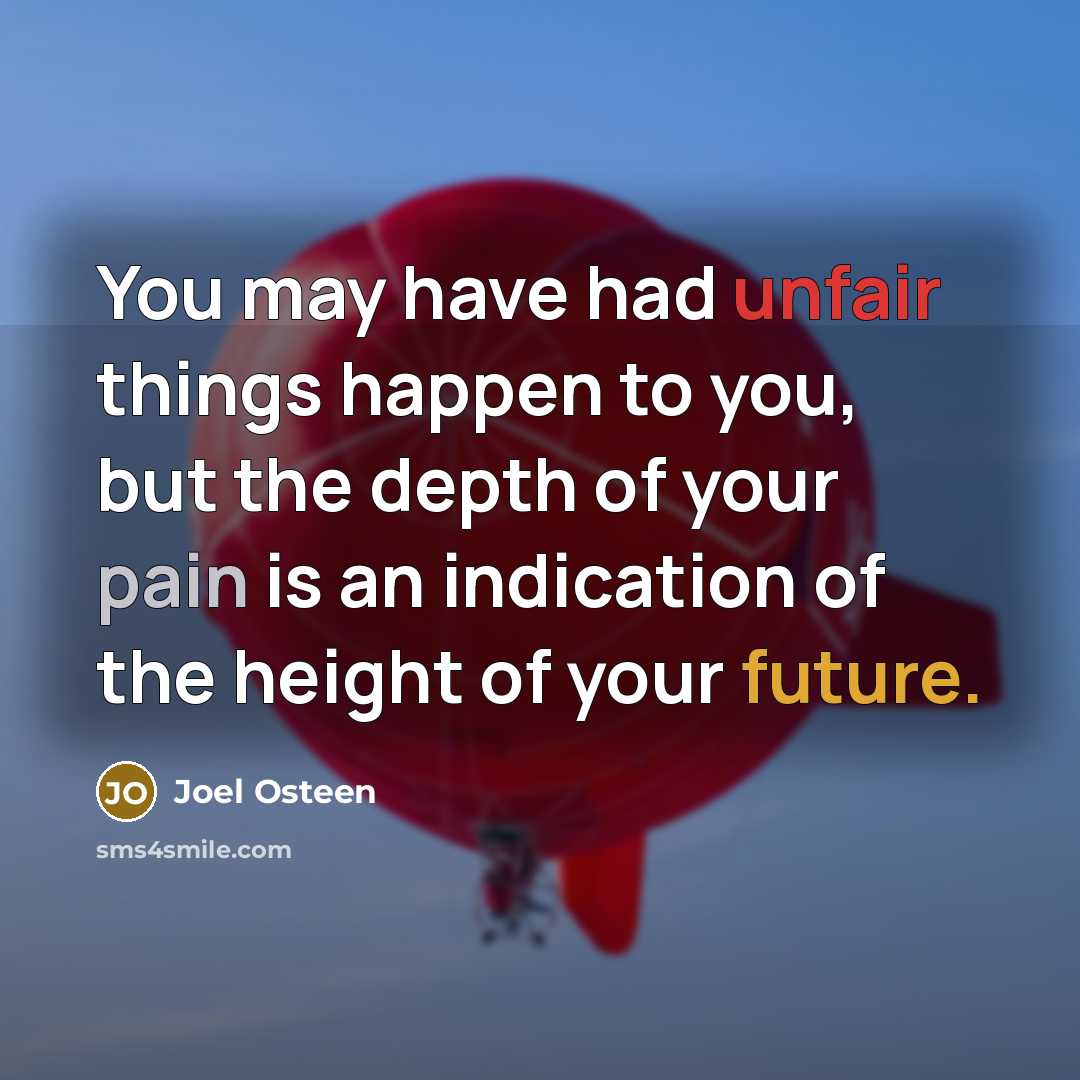 “You may have had unfair things happen to you, but the depth of your pain is an indication of the height of your future.” quote by Joel Osteen