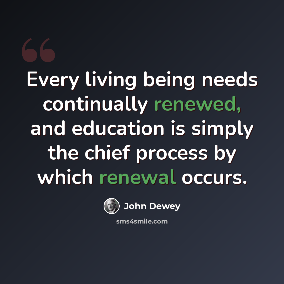 “Every living being needs continually renewed, and education is simply the chief process by which renewal occurs.” quote by John Dewey
