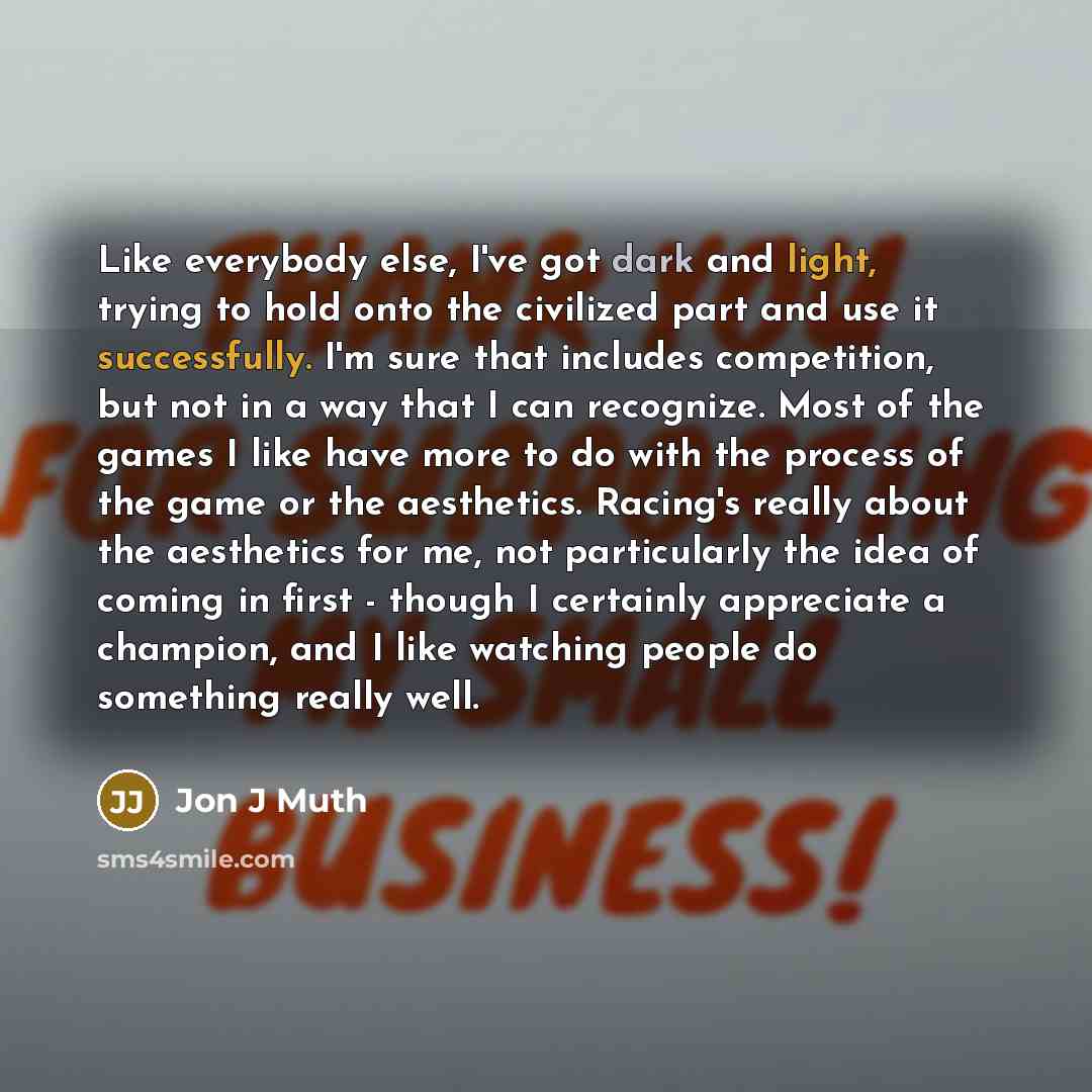 “Like everybody else, I've got dark and light, trying to hold onto the civilized part and use it successfully. I'm sure that includes competition, but not in a way that I can recognize. Most of the games I like have more to do with the process of the game or the aesthetics. Racing's really about…” quote by Jon J Muth
