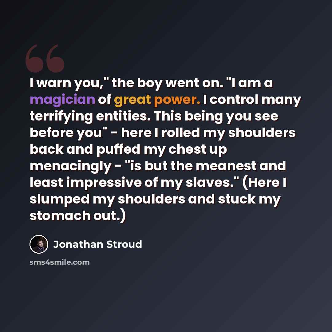 “I warn you," the boy went on. "I am a magician of great power. I control many terrifying entities. This being you see before you" - here I rolled my shoulders back and puffed my chest up menacingly - "is but the meanest and least impressive of my slaves." (Here I slumped my shoulders and stuck my…” quote by Jonathan Stroud
